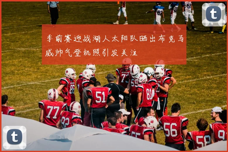 季前赛迎战湖人太阳队晒出布克马威帅气登机照引发关注