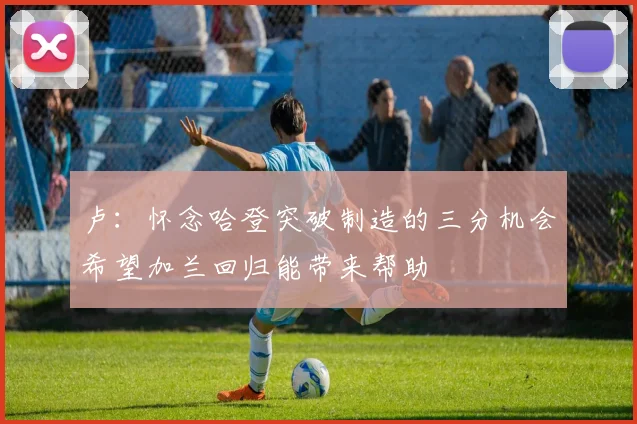 卢：怀念哈登突破制造的三分机会希望加兰回归能带来帮助