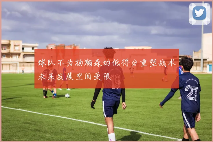 球队不为杨瀚森的低得分重塑战术未来发展空间受限