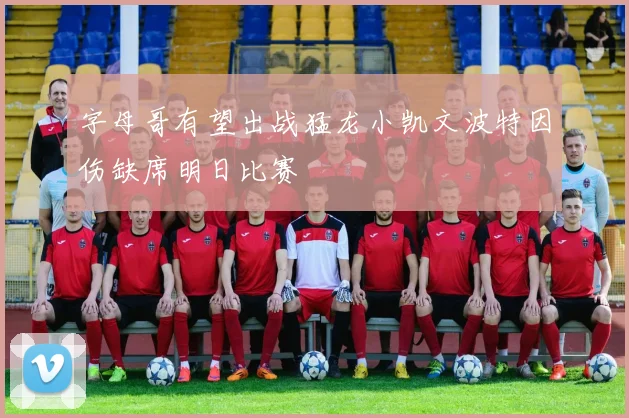 字母哥有望出战猛龙小凯文波特因伤缺席明日比赛