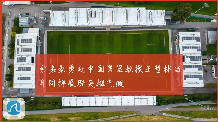 余嘉豪勇赴中国男篮救援王哲林当年同样展现英雄气概