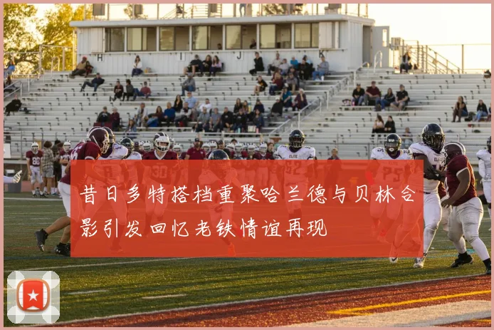 昔日多特搭档重聚哈兰德与贝林合影引发回忆老铁情谊再现