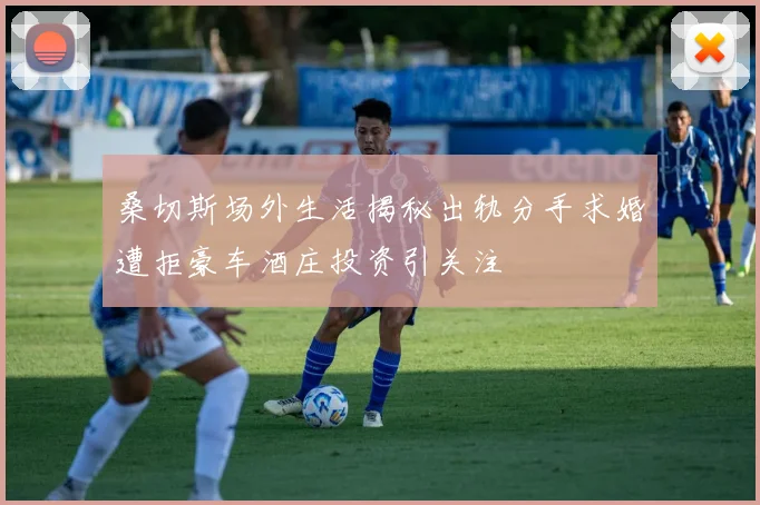 桑切斯场外生活揭秘出轨分手求婚遭拒豪车酒庄投资引关注