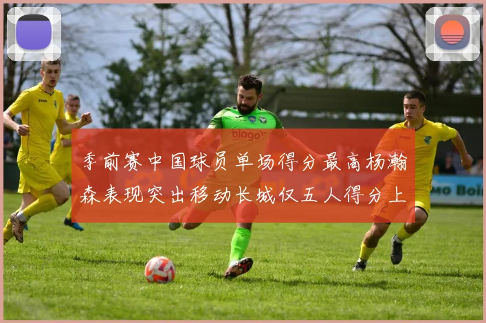 季前赛中国球员单场得分最高杨瀚森表现突出移动长城仅五人得分上双