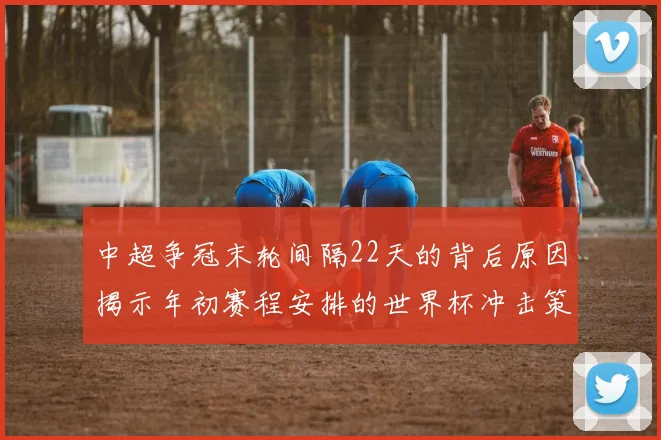 中超争冠末轮间隔22天的背后原因揭示年初赛程安排的世界杯冲击策略
