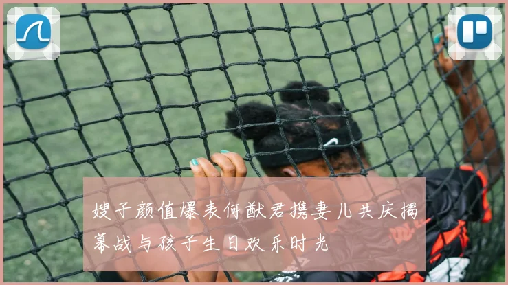 嫂子颜值爆表何猷君携妻儿共庆揭幕战与孩子生日欢乐时光