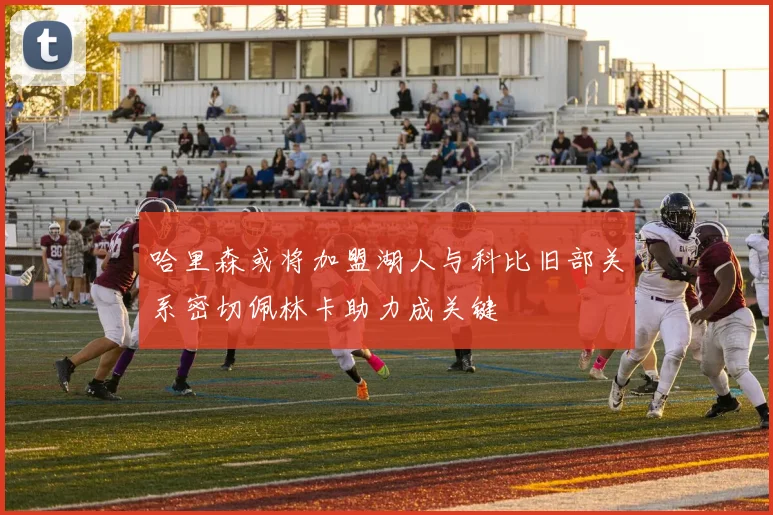 哈里森或将加盟湖人与科比旧部关系密切佩林卡助力成关键