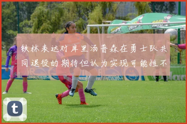 铁林表达对库里汤普森在勇士队共同退役的期待但认为实现可能性不大