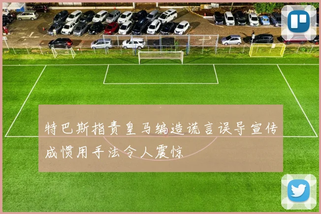 特巴斯指责皇马编造谎言误导宣传成惯用手法令人震惊