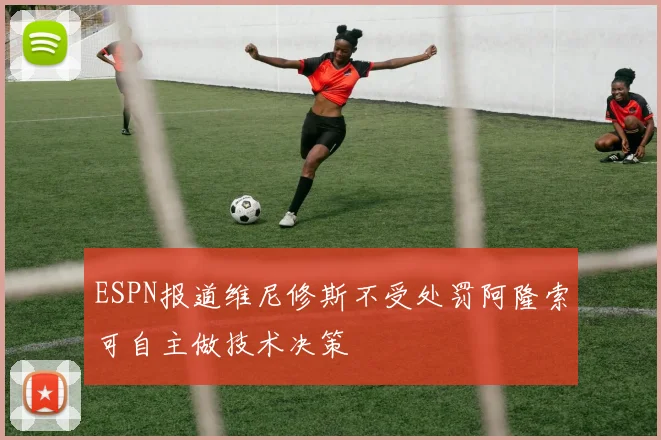 ESPN报道维尼修斯不受处罚阿隆索可自主做技术决策