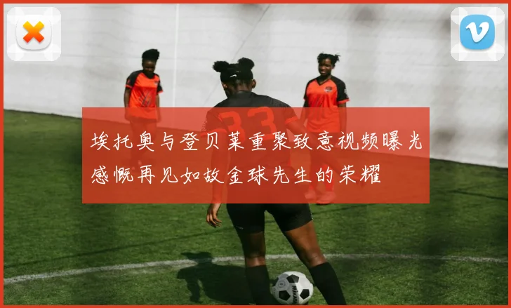 埃托奥与登贝莱重聚致意视频曝光感慨再见如故金球先生的荣耀