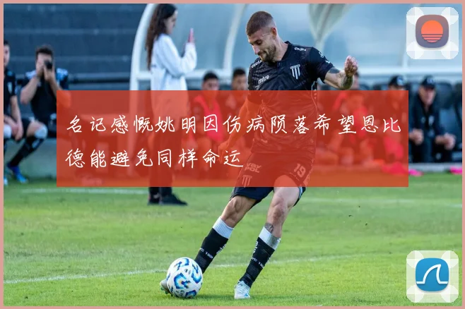 名记感慨姚明因伤病陨落希望恩比德能避免同样命运