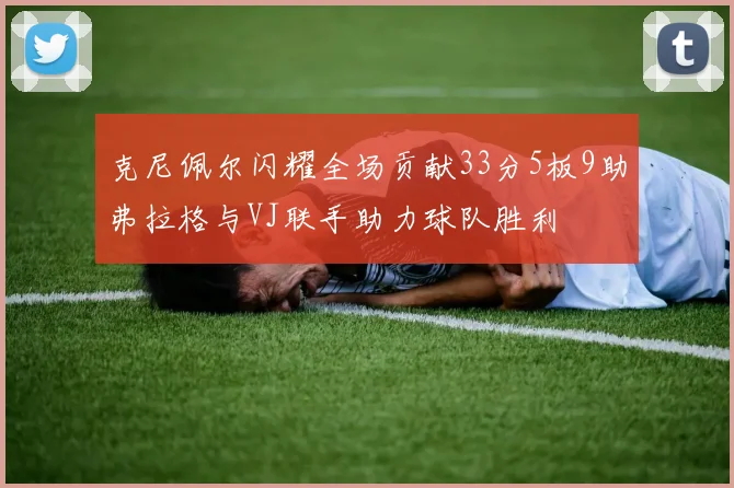 克尼佩尔闪耀全场贡献33分5板9助弗拉格与VJ联手助力球队胜利