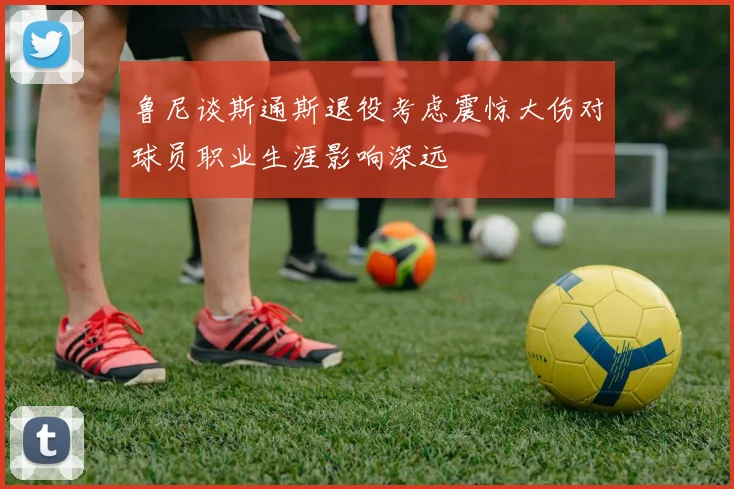 鲁尼谈斯通斯退役考虑震惊大伤对球员职业生涯影响深远