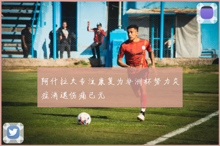 阿什拉夫专注康复为非洲杯努力炎症消退伤痛已无